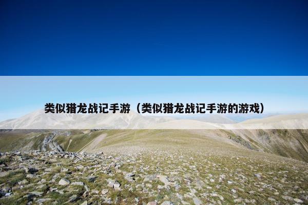类似猎龙战记手游（类似猎龙战记手游的游戏）