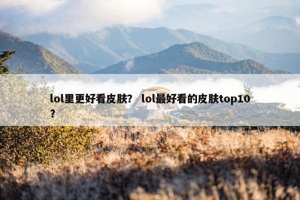lol里更好看皮肤？ lol最好看的皮肤top10？