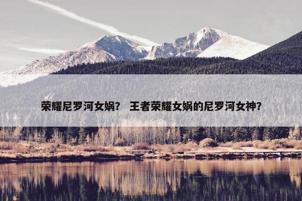 荣耀尼罗河女娲？ 王者荣耀女娲的尼罗河女神？