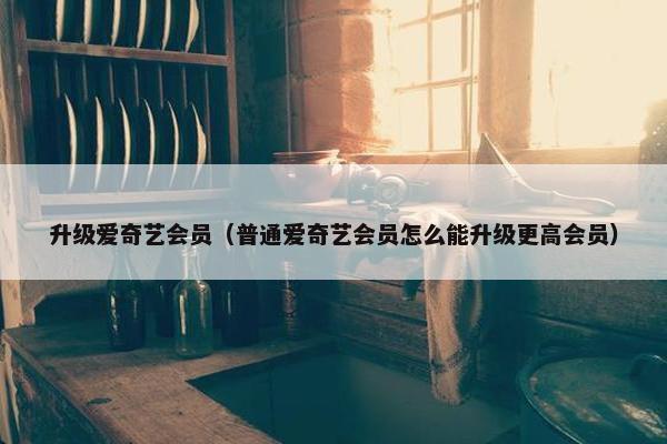 升级爱奇艺会员（普通爱奇艺会员怎么能升级更高会员）