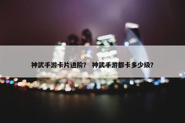神武手游卡片进阶？ 神武手游都卡多少级？
