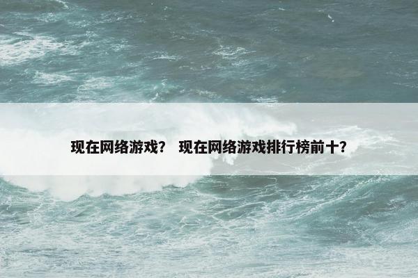现在网络游戏？ 现在网络游戏排行榜前十？