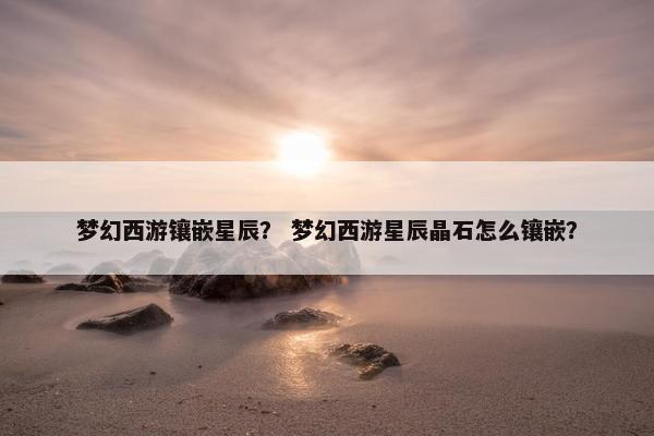 梦幻西游镶嵌星辰？ 梦幻西游星辰晶石怎么镶嵌？