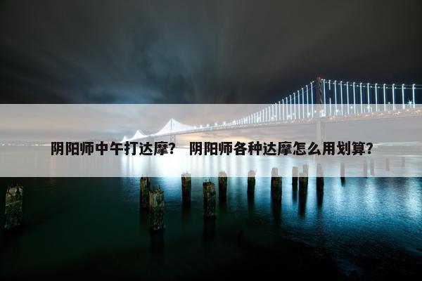 阴阳师中午打达摩？ 阴阳师各种达摩怎么用划算？