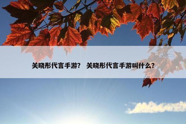关晓彤代言手游？ 关晓彤代言手游叫什么？