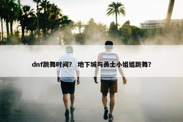 dnf跳舞时间？ 地下城与勇士小姐姐跳舞？