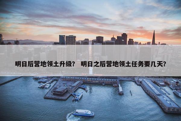 明日后营地领土升级？ 明日之后营地领土任务要几天？