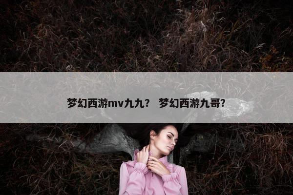 梦幻西游mv九九？ 梦幻西游九哥？
