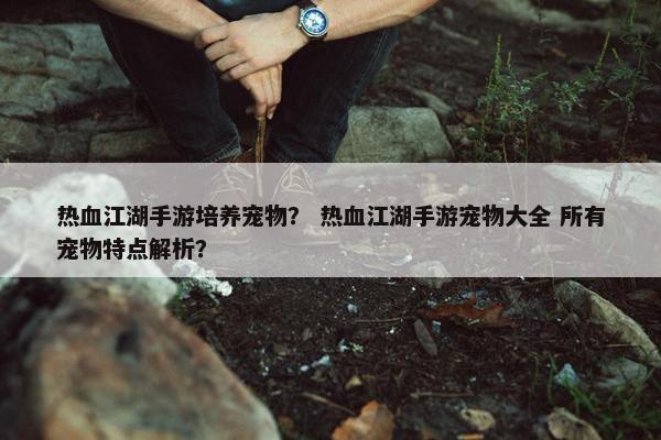 热血江湖手游培养宠物？ 热血江湖手游宠物大全 所有宠物特点解析？