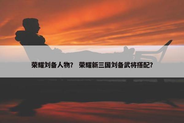 荣耀刘备人物？ 荣耀新三国刘备武将搭配？