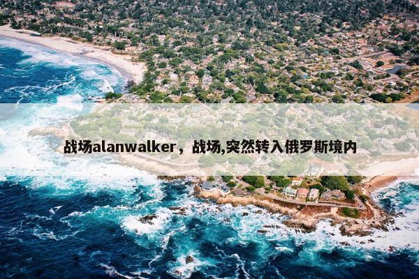 战场alanwalker，战场,突然转入俄罗斯境内