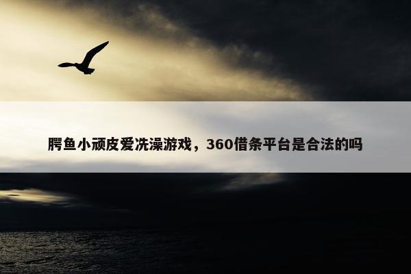 腭鱼小顽皮爱冼澡游戏，360借条平台是合法的吗