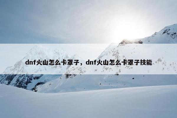 dnf火山怎么卡罩子，dnf火山怎么卡罩子技能