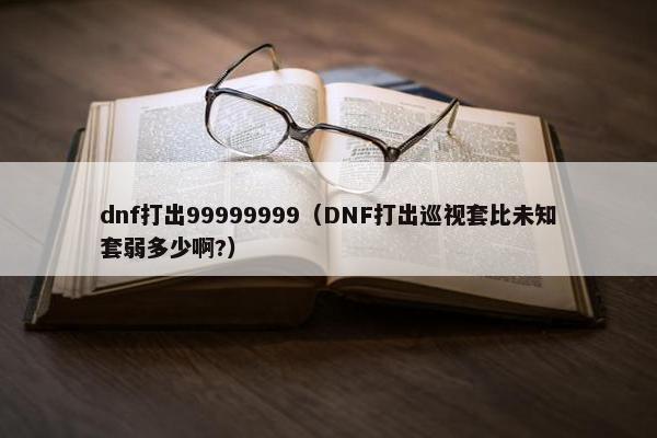 dnf打出99999999（DNF打出巡视套比未知套弱多少啊?）