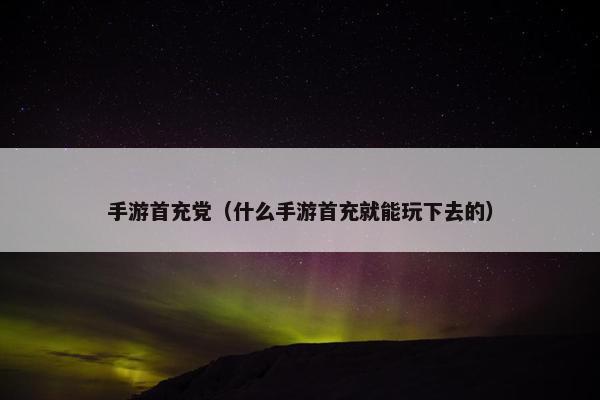 手游首充党（什么手游首充就能玩下去的）