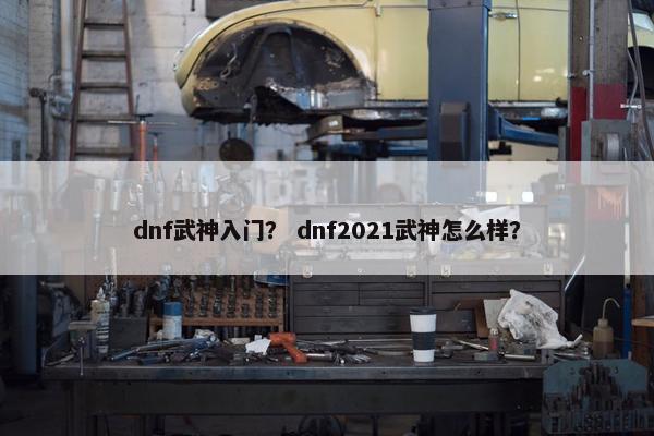 dnf武神入门？ dnf2021武神怎么样？