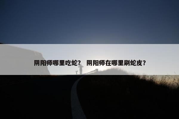 阴阳师哪里吃蛇？ 阴阳师在哪里刷蛇皮？