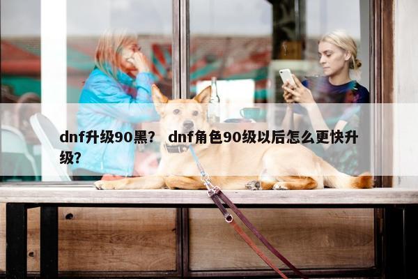 dnf升级90黑？ dnf角色90级以后怎么更快升级？