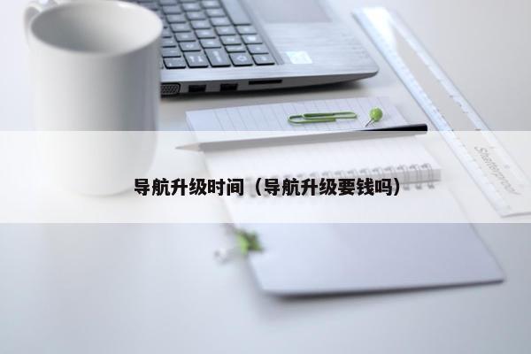 导航升级时间（导航升级要钱吗）