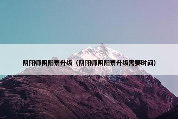 阴阳师阴阳寮升级（阴阳师阴阳寮升级需要时间）
