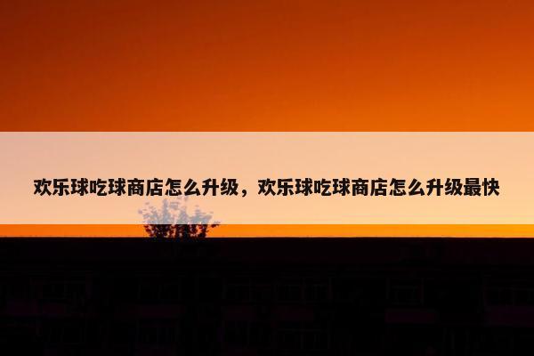 欢乐球吃球商店怎么升级，欢乐球吃球商店怎么升级最快