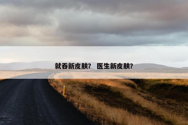就吞新皮肤？ 医生新皮肤？