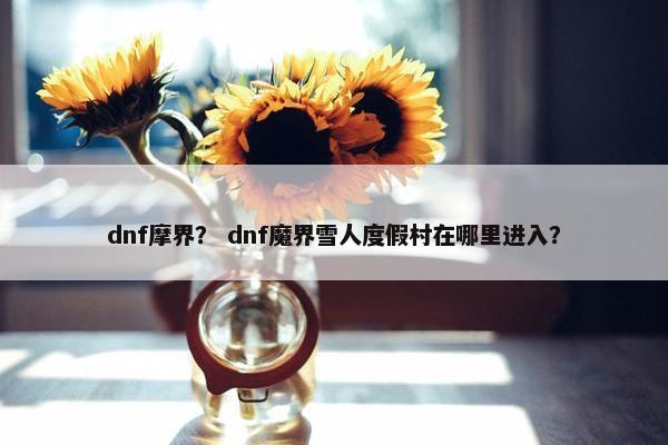 dnf摩界？ dnf魔界雪人度假村在哪里进入？