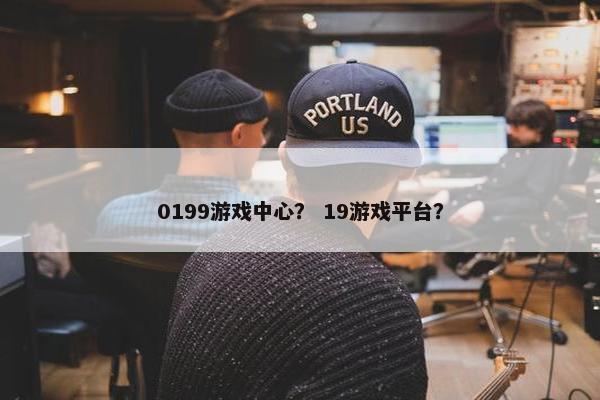 0199游戏中心？ 19游戏平台？