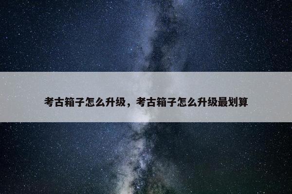 考古箱子怎么升级，考古箱子怎么升级最划算