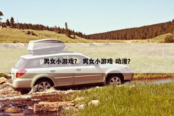 男女小游戏？ 男女小游戏 动漫？