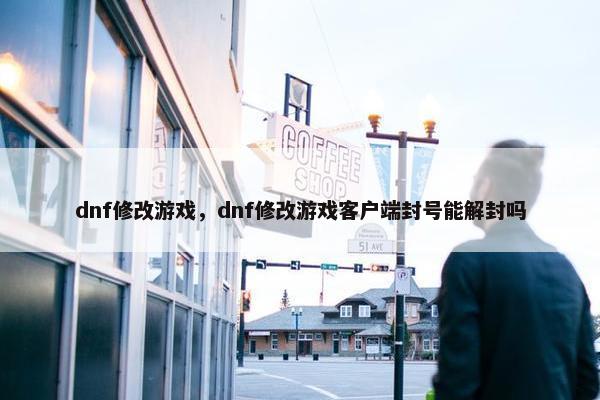 dnf修改游戏，dnf修改游戏客户端封号能解封吗