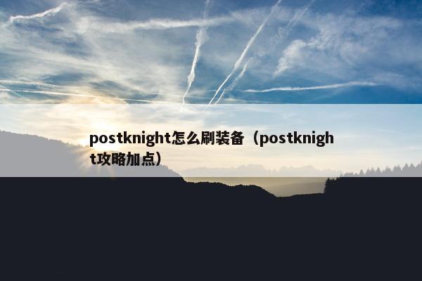 postknight怎么刷装备（postknight攻略加点）