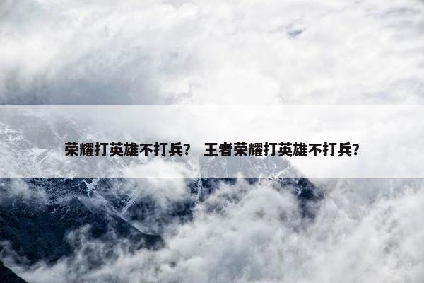 荣耀打英雄不打兵？ 王者荣耀打英雄不打兵？