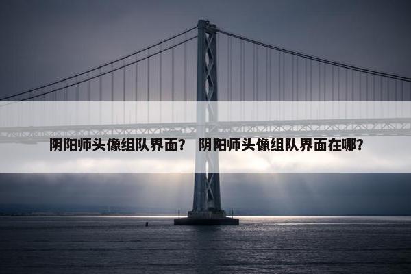 阴阳师头像组队界面？ 阴阳师头像组队界面在哪？