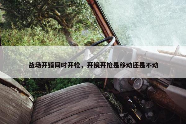 战场开镜同时开枪，开镜开枪是移动还是不动