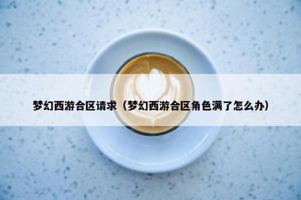 梦幻西游合区请求（梦幻西游合区角色满了怎么办）