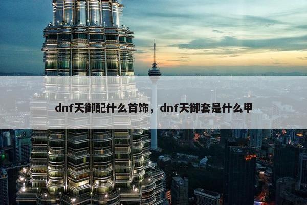 dnf天御配什么首饰，dnf天御套是什么甲