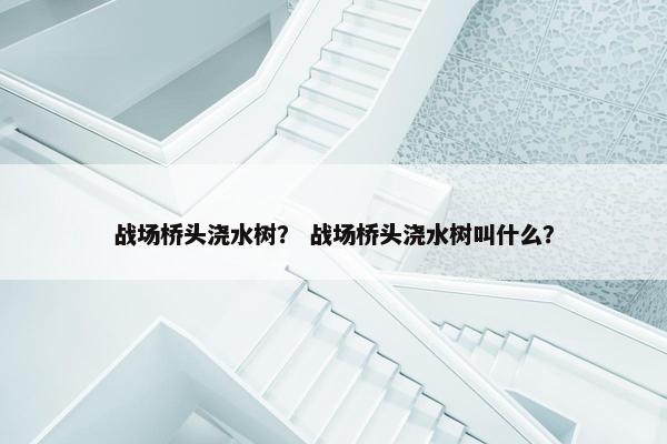 战场桥头浇水树？ 战场桥头浇水树叫什么？