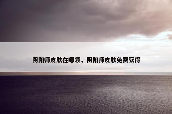 阴阳师皮肤在哪领，阴阳师皮肤免费获得