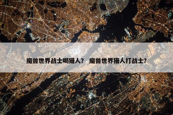 魔兽世界战士喝猎人？ 魔兽世界猎人打战士？