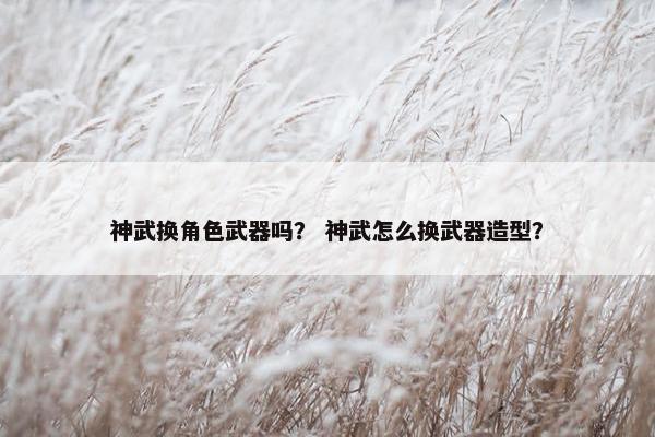 神武换角色武器吗？ 神武怎么换武器造型？