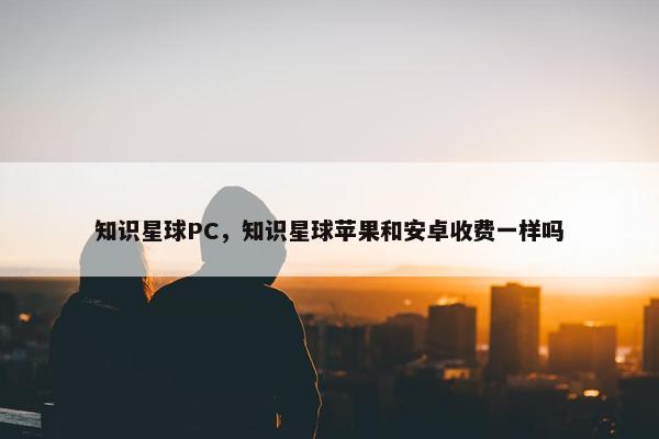 知识星球PC，知识星球苹果和安卓收费一样吗