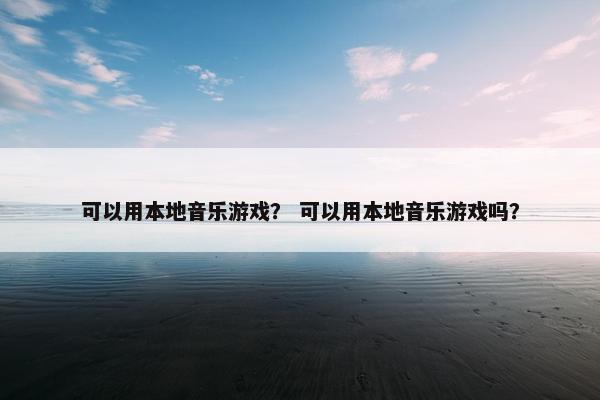可以用本地音乐游戏？ 可以用本地音乐游戏吗？