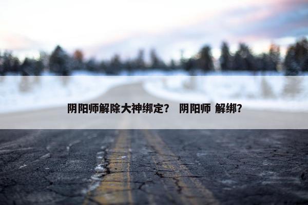 阴阳师解除大神绑定？ 阴阳师 解绑？