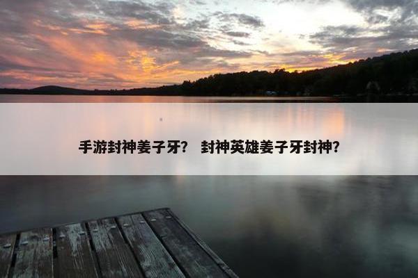手游封神姜子牙？ 封神英雄姜子牙封神？