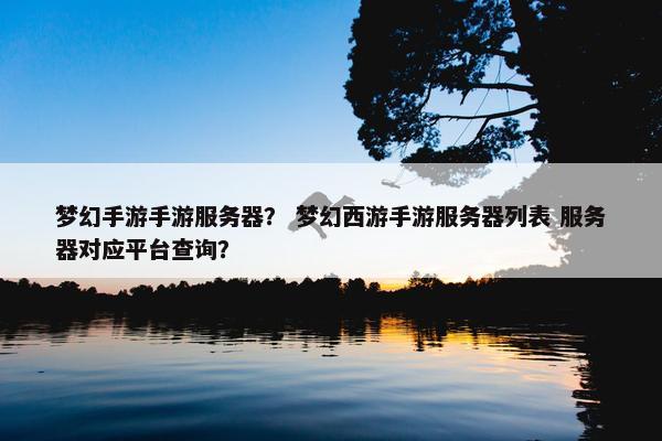 梦幻手游手游服务器？ 梦幻西游手游服务器列表 服务器对应平台查询？