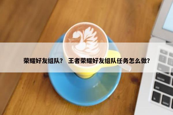 荣耀好友组队？ 王者荣耀好友组队任务怎么做？