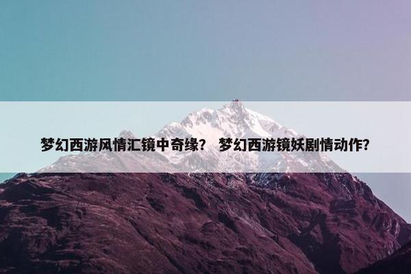 梦幻西游风情汇镜中奇缘？ 梦幻西游镜妖剧情动作？