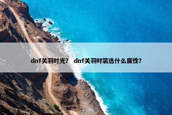 dnf关羽时光？ dnf关羽时装选什么属性？