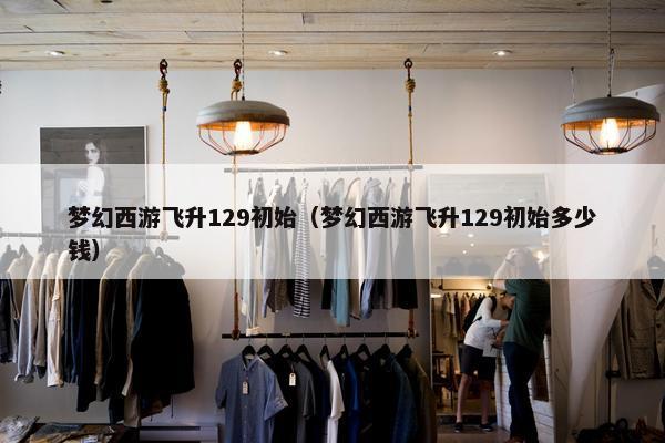 梦幻西游飞升129初始（梦幻西游飞升129初始多少钱）